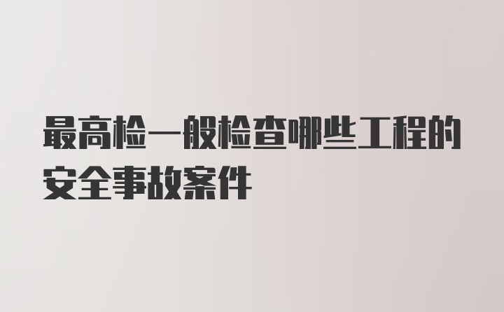 最高检一般检查哪些工程的安全事故案件