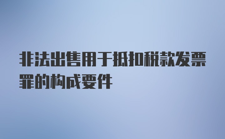 非法出售用于抵扣税款发票罪的构成要件