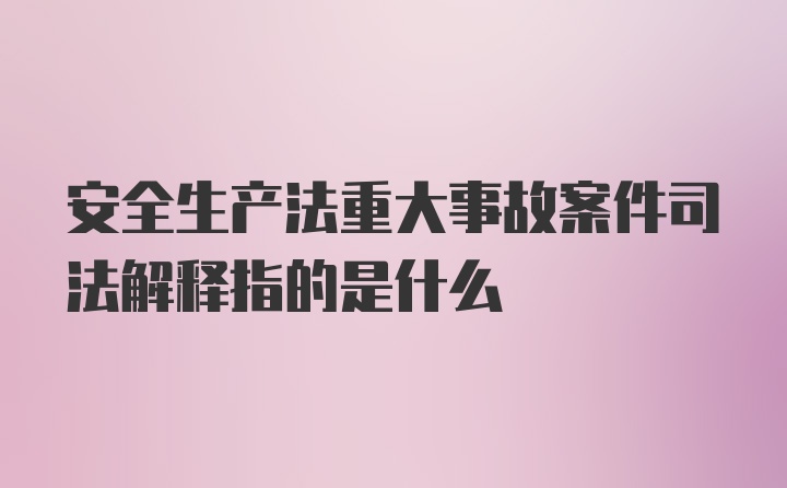 安全生产法重大事故案件司法解释指的是什么