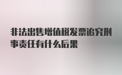 非法出售增值税发票追究刑事责任有什么后果