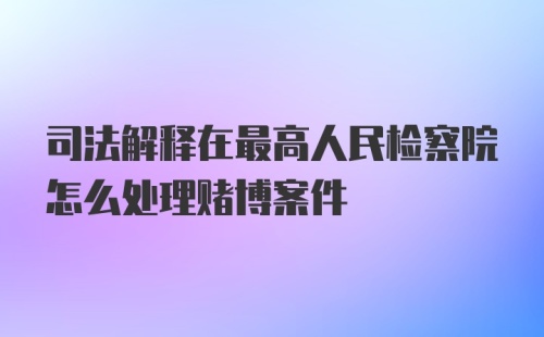 司法解释在最高人民检察院怎么处理赌博案件