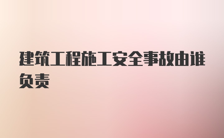 建筑工程施工安全事故由谁负责