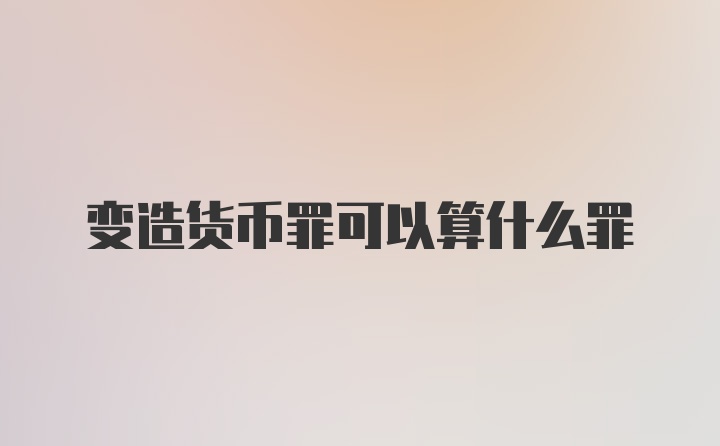 变造货币罪可以算什么罪