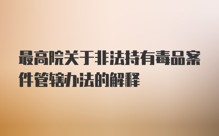 最高院关于非法持有毒品案件管辖办法的解释