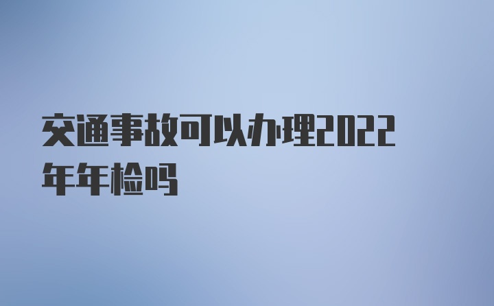 交通事故可以办理2022年年检吗