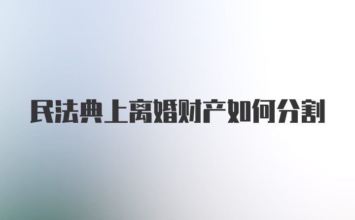 民法典上离婚财产如何分割