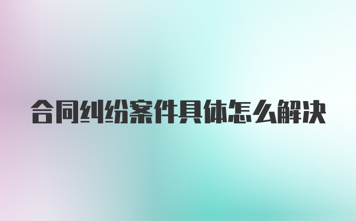 合同纠纷案件具体怎么解决