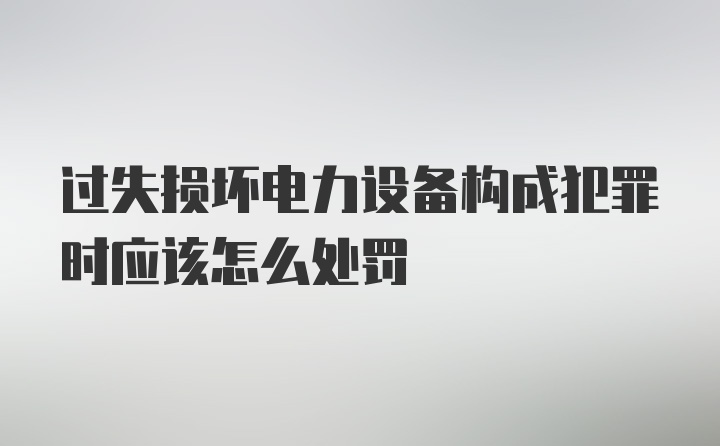 过失损坏电力设备构成犯罪时应该怎么处罚