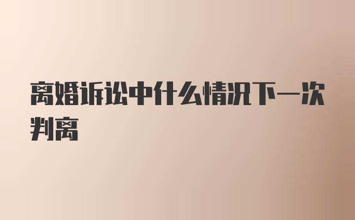 离婚诉讼中什么情况下一次判离