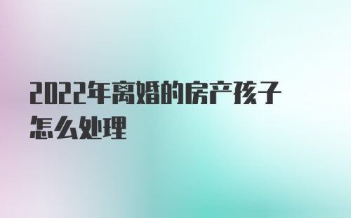 2022年离婚的房产孩子怎么处理