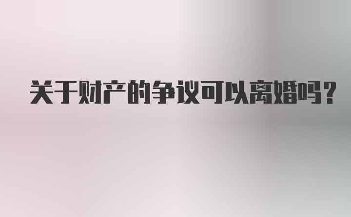 关于财产的争议可以离婚吗？