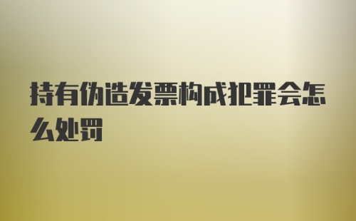 持有伪造发票构成犯罪会怎么处罚