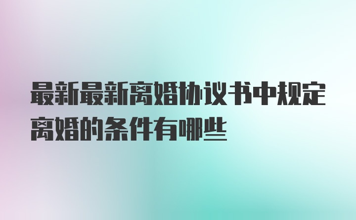 最新最新离婚协议书中规定离婚的条件有哪些