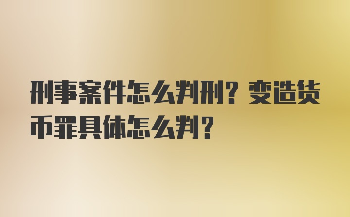 刑事案件怎么判刑？变造货币罪具体怎么判？