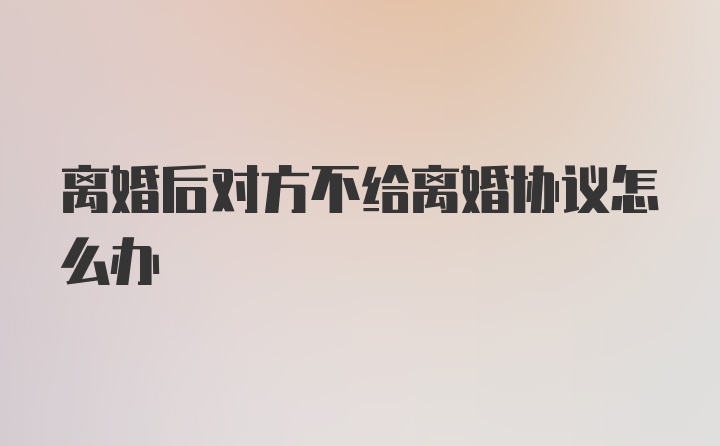 离婚后对方不给离婚协议怎么办