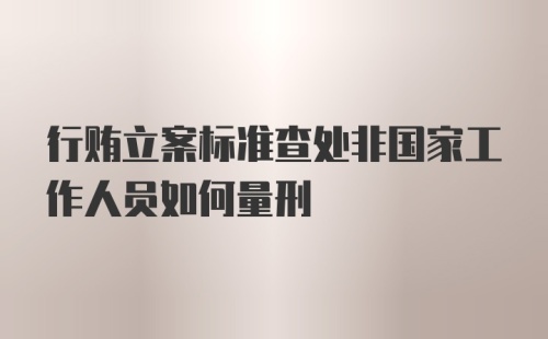 行贿立案标准查处非国家工作人员如何量刑