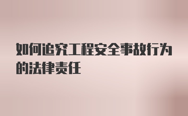 如何追究工程安全事故行为的法律责任