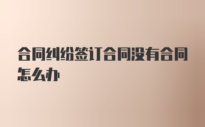 合同纠纷签订合同没有合同怎么办