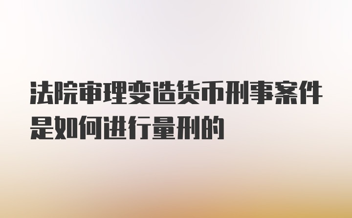 法院审理变造货币刑事案件是如何进行量刑的