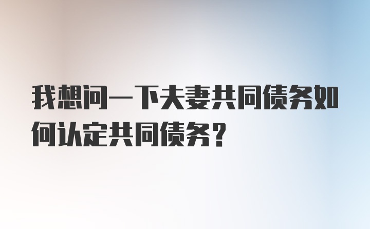 我想问一下夫妻共同债务如何认定共同债务？