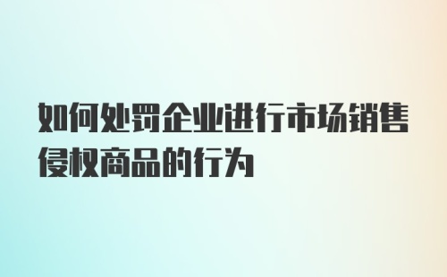 如何处罚企业进行市场销售侵权商品的行为