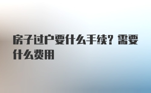 房子过户要什么手续？需要什么费用