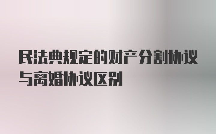 民法典规定的财产分割协议与离婚协议区别