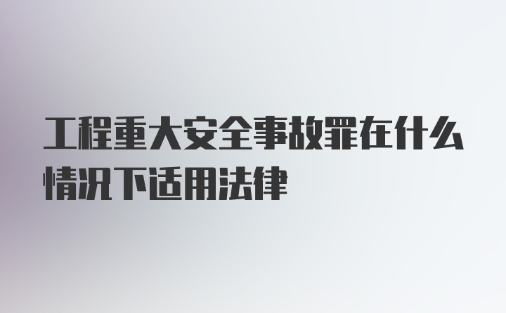 工程重大安全事故罪在什么情况下适用法律