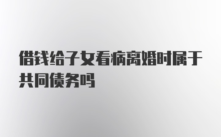 借钱给子女看病离婚时属于共同债务吗