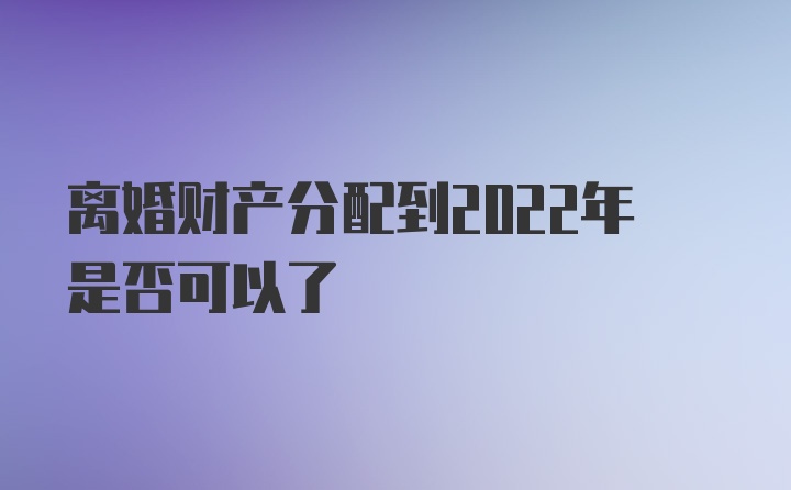 离婚财产分配到2022年是否可以了