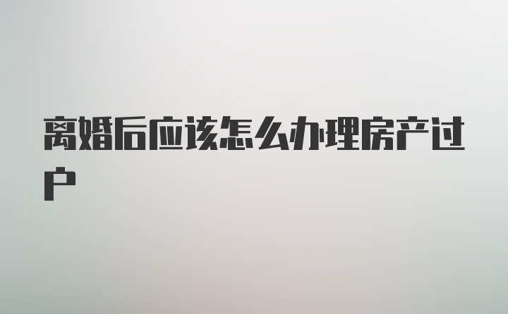 离婚后应该怎么办理房产过户