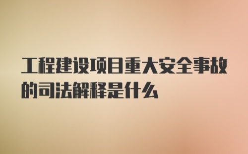 工程建设项目重大安全事故的司法解释是什么