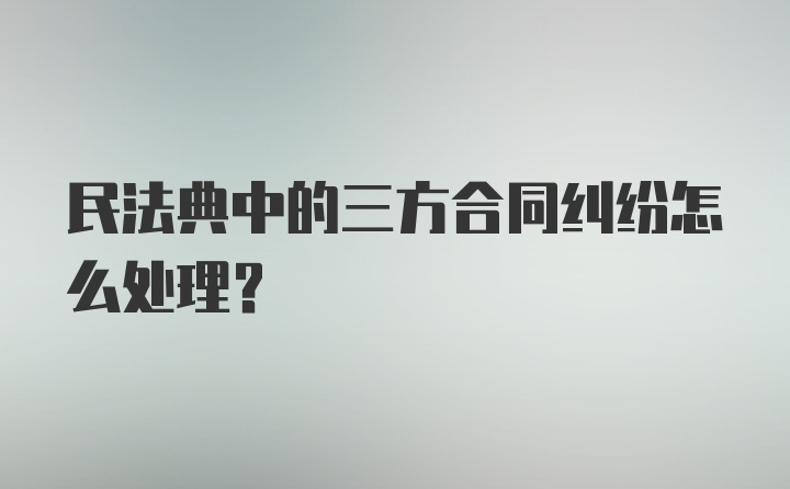 民法典中的三方合同纠纷怎么处理？