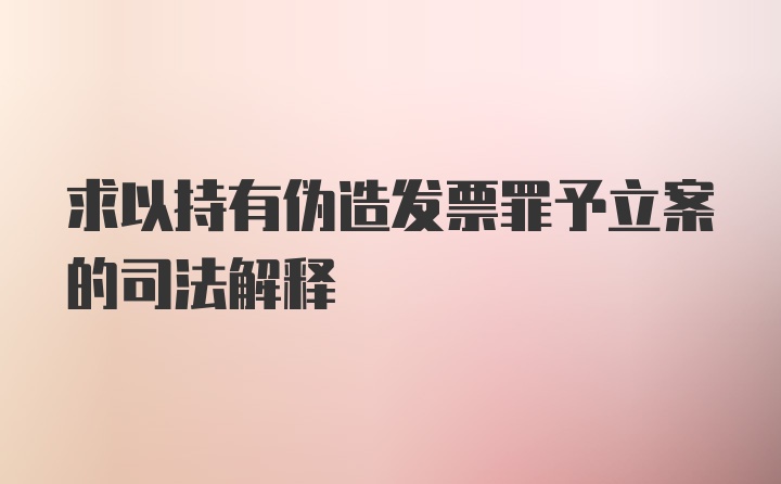 求以持有伪造发票罪予立案的司法解释