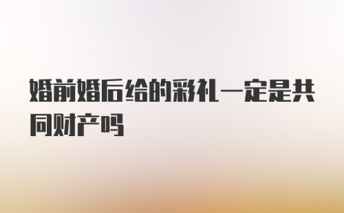 婚前婚后给的彩礼一定是共同财产吗