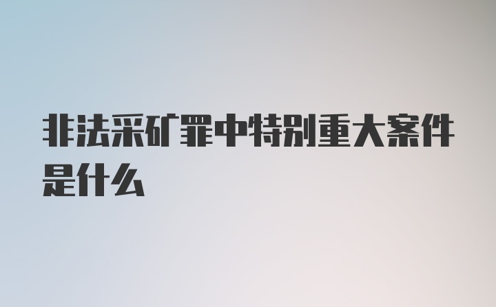 非法采矿罪中特别重大案件是什么