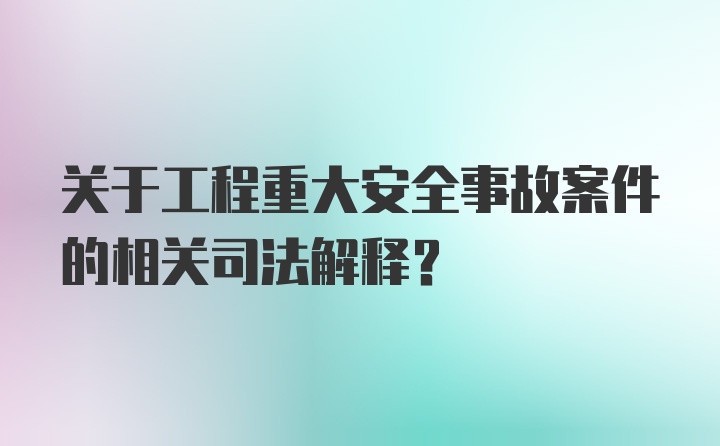 关于工程重大安全事故案件的相关司法解释？