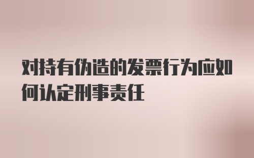 对持有伪造的发票行为应如何认定刑事责任