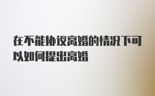 在不能协议离婚的情况下可以如何提出离婚