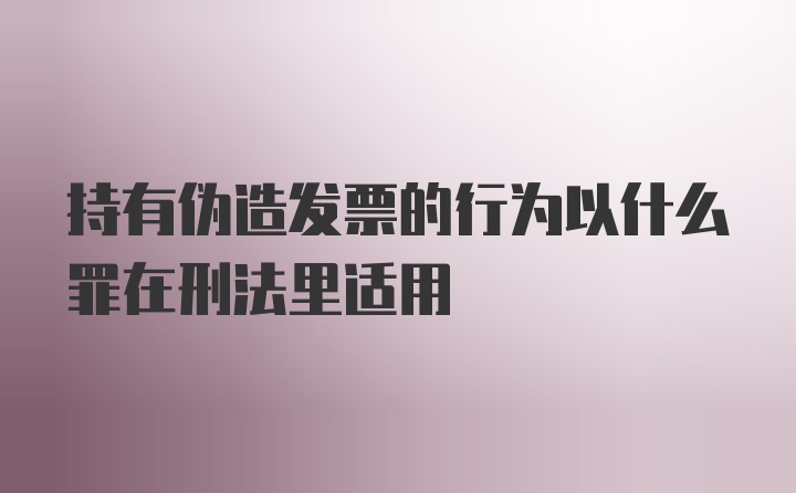 持有伪造发票的行为以什么罪在刑法里适用