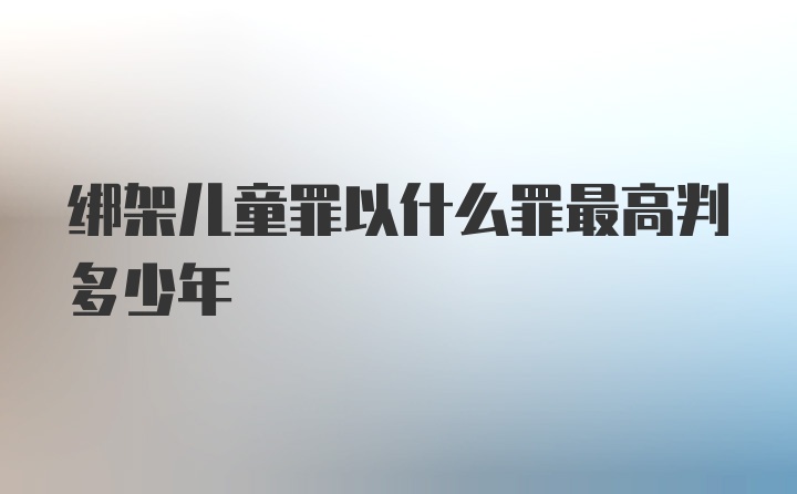 绑架儿童罪以什么罪最高判多少年