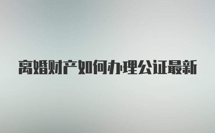 离婚财产如何办理公证最新