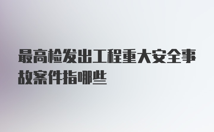 最高检发出工程重大安全事故案件指哪些