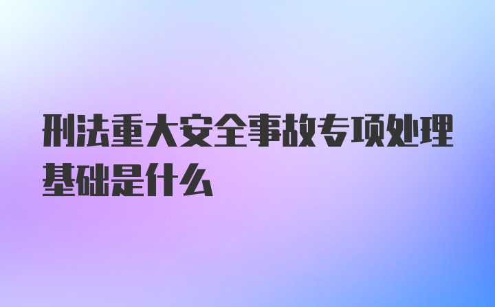 刑法重大安全事故专项处理基础是什么