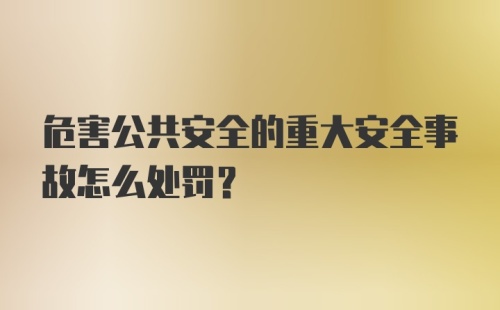 危害公共安全的重大安全事故怎么处罚？