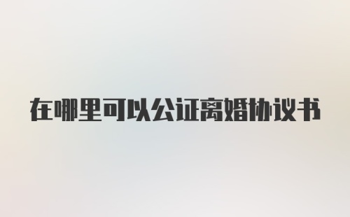 在哪里可以公证离婚协议书