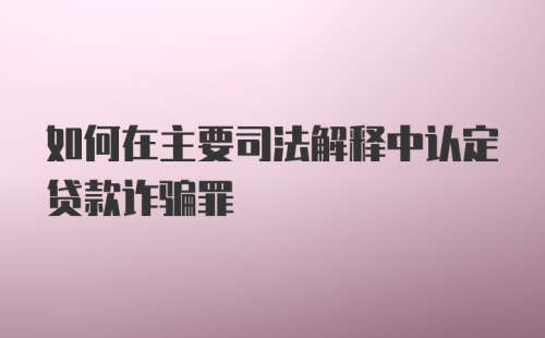 如何在主要司法解释中认定贷款诈骗罪