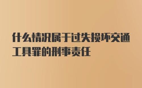 什么情况属于过失损坏交通工具罪的刑事责任