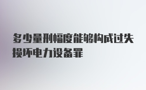 多少量刑幅度能够构成过失损坏电力设备罪