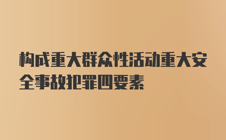 构成重大群众性活动重大安全事故犯罪四要素